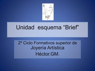 Unidad esquema “Brief”
2º Ciclo Formativos superior de

Joyería Artística
Héctor.GM.

 