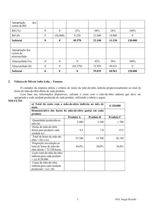 Apropriação        dos
     custos de RH
     RH (%)                   0           0             12%             60%           28%              100%
     RH ($)                   0        (36.000)        4.320           21.600        10.080              0
     Subtotal                 0           0            85.570          23.100        11.330           120.000


     Apropriação dos
     custos do
     almoxarifado
     Almoxarifado (%)         0           0              0              42%           58%              100%
     Almoxarifado ($)         0           0           (85.570)         35.939        49.631              0
     Subtotal                 0           0              0             59.039        60.961           120.000


2.     Fábrica de Móveis Salto Ltda. – Famosa

        O contador da empresa utiliza o critério de rateio da mão-de-obra indireta proporcionalmente ao total de
   horas de mão-de-obra direta de cada produto.
        Com base nas informações disponíveis, calcular o custo com a mão-de-obra indireta que deve ser
   apropriada a cada unidade produzida de cada produto, utilizando a tabela a seguir.
SOLUÇÃO
                  a) Total do custo com a mão-de-obra indireta no mês de
                                                                                      $ 120.000
                  maio
                  Demonstrativo das horas de mão-de-obra gastas em cada
                  produto
                                                  Produto A         Produto B         Produto C
               b) Quantidade produzida no
                                                          3.400              2.100           1.700
                  mês (b)
               c) Horas de mão-de-obra
                  direta para produzir cada                  9,5               7,0            15,5
                  unidade (c)
               d) Total de horas de mão-de-
                                                        32.300             14.700          26.350
                  obra = (b) x (c)
               e) Proporção em relação ao
                  total de horas de mão-de-              44,0%              20,0%           36,0%
                  obra direta = 73.350 horas
               f) Custo total da mão-de-obra
                  indireta para cada produto
                  = (e) $120.000
               g) Custo da mão-de-obra
                  indireta para cada unidade
                  produzida = (e) / (b)




                                                          5                               Prof. Sergio Ricardo
 