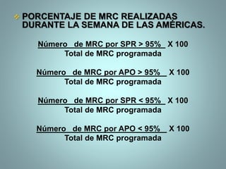  PORCENTAJE DE MRC REALIZADAS
DURANTE LA SEMANA DE LAS AMÉRICAS.
Número de MRC por SPR > 95% X 100
Total de MRC programada
Número de MRC por APO > 95% X 100
Total de MRC programada
Número de MRC por SPR < 95% X 100
Total de MRC programada
Número de MRC por APO < 95% X 100
Total de MRC programada
 