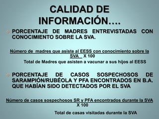 CALIDAD DE
INFORMACIÓN….
 PORCENTAJE DE MADRES ENTREVISTADAS CON
CONOCIMIENTO SOBRE LA SVA.
Número de madres que asiste al EESS con conocimiento sobre la
SVA X 100
Total de Madres que asisten a vacunar a sus hijos al EESS
 PORCENTAJE DE CASOS SOSPECHOSOS DE
SARAMPIÓN/RUBÉOLA Y PFA ENCONTRADOS EN B.A.
QUE HABÍAN SIDO DETECTADOS POR EL SVA
Número de casos sospechosos SR y PFA encontrados durante la SVA
X 100
Total de casas visitadas durante la SVA
 