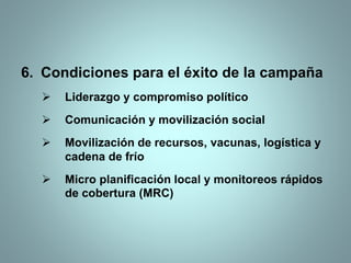 6. Condiciones para el éxito de la campaña
 Liderazgo y compromiso político
 Comunicación y movilización social
 Movilización de recursos, vacunas, logística y
cadena de frío
 Micro planificación local y monitoreos rápidos
de cobertura (MRC)
 