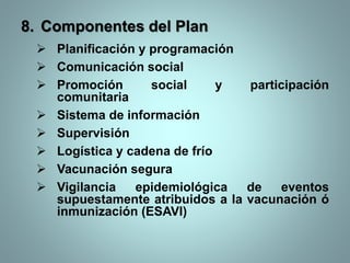 8. Componentes del Plan
 Planificación y programación
 Comunicación social
 Promoción social y participación
comunitaria
 Sistema de información
 Supervisión
 Logística y cadena de frío
 Vacunación segura
 Vigilancia epidemiológica de eventos
supuestamente atribuidos a la vacunación ó
inmunización (ESAVI)
 