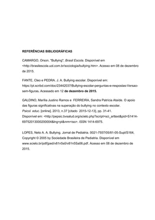 REFERÊNCIAS BIBLIOGRÁFICAS
CAMARGO, Orson. "Bullying"; Brasil Escola. Disponível em
<http://brasilescola.uol.com.br/sociologia/bullying.htm>. Acesso em 08 de dezembro
de 2015.
FANTE, Cleo e PEDRA. J. A. Bullying escolar. Disponível em:
https://pt.scribd.com/doc/23442037/Bullying-escolar-perguntas-e-respostas-Versao-
sem-figuras. Acessado em 12 de dezembro de 2015.
GALDINO, Marília Justino Ramos e FERREIRA, Sandra Patrícia Ataíde. O apoio
das figuras significativas na superação do bullying no contexto escolar.
Psicol. educ. [online]. 2013, n.37 [citado 2015-12-13], pp. 31-41.
Disponível em: <http://pepsic.bvsalud.org/scielo.php?script=sci_arttext&pid=S1414-
69752013000200004&lng=pt&nrm=iso>. ISSN 1414-6975.
LOPES, Neto A. A. Bullying. Jornal de Pediatria. 0021-7557/05/81-05-Supl/S164,
Copyright © 2005 by Sociedade Brasileira de Pediatria. Disponível em
www.scielo.br/pdf/jped/v81n5s0/v81n5Sa06.pdf. Acesso em 08 de dezembro de
2015.
 
