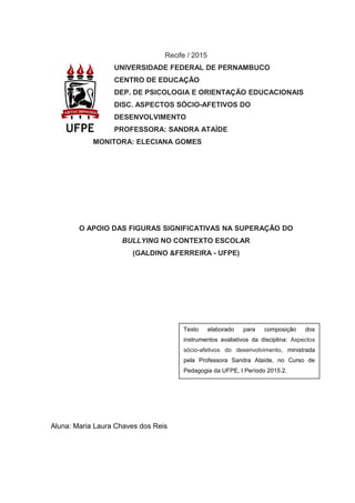 Recife / 2015
UNIVERSIDADE FEDERAL DE PERNAMBUCO
CENTRO DE EDUCAÇÃO
DEP. DE PSICOLOGIA E ORIENTAÇÃO EDUCACIONAIS
DISC. ASPECTOS SÓCIO-AFETIVOS DO
DESENVOLVIMENTO
PROFESSORA: SANDRA ATAÍDE
MONITORA: ELECIANA GOMES
O APOIO DAS FIGURAS SIGNIFICATIVAS NA SUPERAÇÃO DO
BULLYING NO CONTEXTO ESCOLAR
(GALDINO &FERREIRA - UFPE)
Aluna: Maria Laura Chaves dos Reis
Texto elaborado para composição dos
instrumentos avaliativos da disciplina: Aspectos
sócio-afetivos do desenvolvimento, ministrada
pela Professora Sandra Ataíde, no Curso de
Pedagogia da UFPE, I Período 2015.2.
 