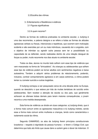 2.2Escolha das vítimas
3. Enfentamento e Resiliência à violência
3.1 Figuras significativas
3.2 A quem recorrer?
Dentre as formas de violência praticadas no ambiente escolar, o bullying é
uma das recorrentes, a palavra designa e se refere a todas as formas de atitudes
agressivas verbais ou físicas, intencionais e repetitivas, que ocorrem sem motivação
evidente e são exercidas por um ou mais indivíduos, causando dor e angústia, com
o objetivo de intimidar ou agredir outra pessoa sem ter a possibilidade ou
capacidade de se defender, sendo realizadas dentro de uma relação desigual de
forças ou poder, muito recorrente nos dias atuais no ambiente escolar.
Todos os dias, alunos no mundo todo sofrem com esse tipo de violência que
vem mascarada na forma de “brincadeira”. As crianças ou adolescentes que sofrem
esse tipo de violência podem se tornar adultos com sentimentos negativos e baixa
autoestima. Tendem a adquirir sérios problemas de relacionamento, podendo,
inclusive, contrair comportamento agressivo e em casos extremos, a vítima poderá
tentar ou cometer suicídio e outras tragédias.
O bullying começou a ser pesquisado cerca de uma década atrás na Europa,
quando se descobriu o que estava por trás de muitas tentativas de suicídio entre
adolescentes. Sem receber a atenção da escola ou dos pais, que geralmente
achavam as ofensas bobas demais para terem maiores consequências, o jovem
recorria a uma medida desesperada.
Esta forma de violência se divide em duas categorias: a) bullying direto, que é
a forma mais comum entre os agressores masculinos e b) bullying indireto, sendo
essa a forma mais comum entre mulheres e crianças, tendo como característica o
isolamento social da vítima.
Segundo CAMARGO, os atos de bullying ferem princípios constitucionais
brasileiros – respeito à dignidade da pessoa humana – e ferem o Código Civil, que
determina que todo ato ilícito que cause dano a outrem gera o dever de indenizar. O
 