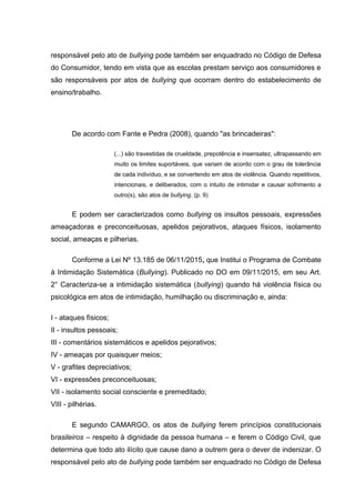 responsável pelo ato de bullying pode também ser enquadrado no Código de Defesa
do Consumidor, tendo em vista que as escolas prestam serviço aos consumidores e
são responsáveis por atos de bullying que ocorram dentro do estabelecimento de
ensino/trabalho.
De acordo com Fante e Pedra (2008), quando "as brincadeiras":
(...) são travestidas de crueldade, prepotência e insensatez, ultrapassando em
muito os limites suportáveis, que variam de acordo com o grau de tolerância
de cada indivíduo, e se convertendo em atos de violência. Quando repetitivos,
intencionais, e deliberados, com o intuito de intimidar e causar sofrimento a
outro(s), são atos de bullying. (p. 9)
E podem ser caracterizados como bullying os insultos pessoais, expressões
ameaçadoras e preconceituosas, apelidos pejorativos, ataques físicos, isolamento
social, ameaças e pilherias.
Conforme a Lei Nº 13.185 de 06/11/2015, que Institui o Programa de Combate
à Intimidação Sistemática (Bullying). Publicado no DO em 09/11/2015, em seu Art.
2° Caracteriza-se a intimidação sistemática (bullying) quando há violência física ou
psicológica em atos de intimidação, humilhação ou discriminação e, ainda:
I - ataques físicos;
II - insultos pessoais;
III - comentários sistemáticos e apelidos pejorativos;
IV - ameaças por quaisquer meios;
V - grafites depreciativos;
VI - expressões preconceituosas;
VII - isolamento social consciente e premeditado;
VIII - pilhérias.
E segundo CAMARGO, os atos de bullying ferem princípios constitucionais
brasileiros – respeito à dignidade da pessoa humana – e ferem o Código Civil, que
determina que todo ato ilícito que cause dano a outrem gera o dever de indenizar. O
responsável pelo ato de bullying pode também ser enquadrado no Código de Defesa
 