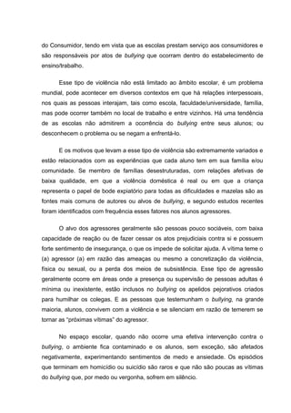 do Consumidor, tendo em vista que as escolas prestam serviço aos consumidores e
são responsáveis por atos de bullying que ocorram dentro do estabelecimento de
ensino/trabalho.
Esse tipo de violência não está limitado ao âmbito escolar, é um problema
mundial, pode acontecer em diversos contextos em que há relações interpessoais,
nos quais as pessoas interajam, tais como escola, faculdade/universidade, família,
mas pode ocorrer também no local de trabalho e entre vizinhos. Há uma tendência
de as escolas não admitirem a ocorrência do bullying entre seus alunos; ou
desconhecem o problema ou se negam a enfrentá-lo.
E os motivos que levam a esse tipo de violência são extremamente variados e
estão relacionados com as experiências que cada aluno tem em sua família e/ou
comunidade. Se membro de famílias desestruturadas, com relações afetivas de
baixa qualidade, em que a violência doméstica é real ou em que a criança
representa o papel de bode expiatório para todas as dificuldades e mazelas são as
fontes mais comuns de autores ou alvos de bullying, e segundo estudos recentes
foram identificados com frequência esses fatores nos alunos agressores.
O alvo dos agressores geralmente são pessoas pouco sociáveis, com baixa
capacidade de reação ou de fazer cessar os atos prejudiciais contra si e possuem
forte sentimento de insegurança, o que os impede de solicitar ajuda. A vítima teme o
(a) agressor (a) em razão das ameaças ou mesmo a concretização da violência,
física ou sexual, ou a perda dos meios de subsistência. Esse tipo de agressão
geralmente ocorre em áreas onde a presença ou supervisão de pessoas adultas é
mínima ou inexistente, estão inclusos no bullying os apelidos pejorativos criados
para humilhar os colegas. E as pessoas que testemunham o bullying, na grande
maioria, alunos, convivem com a violência e se silenciam em razão de temerem se
tornar as “próximas vítimas” do agressor.
No espaço escolar, quando não ocorre uma efetiva intervenção contra o
bullying, o ambiente fica contaminado e os alunos, sem exceção, são afetados
negativamente, experimentando sentimentos de medo e ansiedade. Os episódios
que terminam em homicídio ou suicídio são raros e que não são poucas as vítimas
do bullying que, por medo ou vergonha, sofrem em silêncio.
 
