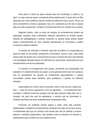 Para quem é vítima de algum desses tipos de humilhação, a saída é “se
abrir”, ou seja, procurar ajuda, começando pelos próprios pais. E quem tem um filho
passando por esse problema precisa mostrar-se disponível para ouvi-lo. Nunca se
deve aconselhá-lo a revidar a agressão; mas, sim, esclarecer que ele não é culpado
pelo que está acontecendo. Também é fundamental entrar em contato com a escola.
Segundo Aramis, “para os alvos de bullying, as consequências podem ser
depressão, angústia, baixa autoestima, estresse, absentismo ou evasão escolar,
atitudes de autoflagelação e suicídio, enquanto os autores dessa prática podem
adotar comportamentos de risco, atitudes delinquentes ou criminosas e acabar
tornando-se adultos violentos”.
A maneira de combater e enfrentar esse tipo de prática é a cooperação por
parte de todos os envolvidos: professores, funcionários, alunos e pais, onde todos
devem estar de acordo com o compromisso de que o bullying não será mais tolerado
e as estratégias utilizadas devem ser definidas em cada escola, observando-se suas
características e as de sua população.
O incentivo ao protagonismo dos alunos, permitindo sua participação nas
decisões e no desenvolvimento do projeto, é uma garantia ainda maior de sucesso e
não há necessidade de atuação de profissionais especializados; a própria
comunidade escolar pode identificar seus problemas e apontar as melhores
soluções.
Especialistas do mundo inteiro concordam sobre o fato de que o papel dos
pais — tanto de alunos agressores como de agredidos — é fundamental para
combater a violência moral nas escolas e de que eles precisam saber lidar com a
situação. No caso dos pais de agressores, é preciso que se convençam e
mostrem aos filhos que esse comportamento é prejudicial a eles.
Promover um ambiente escolar seguro e sadio, onde haja amizade,
solidariedade e respeito às características individuais de cada um de seus alunos
é fundamental para que se construa uma escola que não se restrinja a ensinar
apenas o conteúdo programático, mas também onde se eduquem as crianças e
adolescentes para a prática de uma cidadania justa.
 