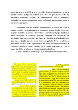 de comportamento hostil; IX - promover medidas de conscientização, prevenção e
combate a todos os tipos de violência, com ênfase nas práticas recorrentes de
intimidação sistemática (bullying), ou constrangimento físico e psicológico,
cometidas por alunos, professores e outros profissionais integrantes de escola e
de comunidade escolar.
E estabelece ainda ser dever do estabelecimento de ensino, dos clubes e
das agremiações recreativas assegurar medidas de conscientização, prevenção,
diagnose e combate à violência e à intimidação sistemática (bullying). Dispõe que
serão produzidos e publicados relatórios bimestrais das ocorrências de
intimidação sistemática (bullying) nos Estados e Municípios para planejamento
das ações. Dispõe que os entes federados poderão firmar convênios e
estabelecer parcerias para a implementação e a correta execução dos objetivos e
diretrizes do Programa instituído por esta Lei, e que esta Lei entra em vigor, após
decorridos 90 (noventa) dias da data de sua publicação oficial.
Quanto à resiliência, em Psicologia é um fenômeno relativamente recente,
 