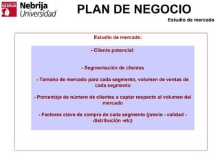PLAN DE NEGOCIO
- Cliente potencial:
- Segmentación de clientes
- Tamaño de mercado para cada segmento, volumen de ventas de
cada segmento
- Porcentaje de número de clientes a captar respecto al volumen del
mercado
- Factores clave de compra de cada segmento (precio - calidad -
distribución -etc)
Estudio de mercado:
Estudio de mercado
 