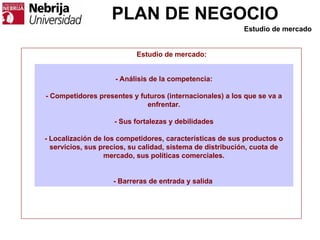 PLAN DE NEGOCIO
- Análisis de la competencia:
- Competidores presentes y futuros (internacionales) a los que se va a
enfrentar.
- Sus fortalezas y debilidades
- Localización de los competidores, características de sus productos o
servicios, sus precios, su calidad, sistema de distribución, cuota de
mercado, sus políticas comerciales.
- Barreras de entrada y salida
Estudio de mercado:
Estudio de mercado
 