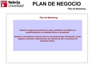 PLAN DE NEGOCIO
Plan de Marketing:
Diseñar nuestras previsiones de venta, señalando los objetivos y
cuantificándolos en unidades físicas y monetarias.
Señalar si el producto o servicio será en una primera fase introducido a nivel
regional, nacional o internacional, las razones de ello y los planes de
expansión futura.
Plan de Marketing
 