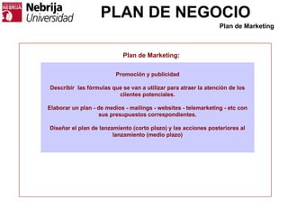 PLAN DE NEGOCIO
Plan de Marketing:
Promoción y publicidad
Describir las fórmulas que se van a utilizar para atraer la atención de los
clientes potenciales.
Elaborar un plan - de medios - mailings - websites - telemarketing - etc con
sus presupuestos correspondientes.
Diseñar el plan de lanzamiento (corto plazo) y las acciones posteriores al
lanzamiento (medio plazo)
Plan de Marketing
 