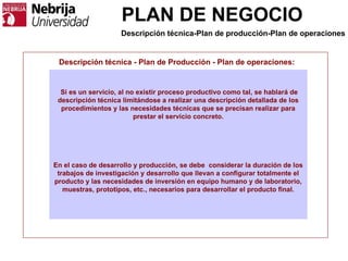 PLAN DE NEGOCIO
Descripción técnica - Plan de Producción - Plan de operaciones:
Si es un servicio, al no existir proceso productivo como tal, se hablará de
descripción técnica limitándose a realizar una descripción detallada de los
procedimientos y las necesidades técnicas que se precisan realizar para
prestar el servicio concreto.
En el caso de desarrollo y producción, se debe considerar la duración de los
trabajos de investigación y desarrollo que llevan a configurar totalmente el
producto y las necesidades de inversión en equipo humano y de laboratorio,
muestras, prototipos, etc., necesarios para desarrollar el producto final.
Descripción técnica-Plan de producción-Plan de operaciones
 
