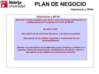 PLAN DE NEGOCIO
Organización y RR.HH.
Describir el equipo necesario para llevar a cabo el proyecto empresarial y la
política general de la empresa en el área de RR.HH.
Se debe incluir:
-Descripción de las funciones directivas y de todos los puestos.
- Descripción de los perfiles requeridos y enumeración de sus
responsabilidades.
- Realizar una descripción de las diferentes tareas directivas a realizar en la
empresa, sistema de remuneración, de fidelización del talento, valores y
descripción de los objetivos de cada puesto directivo.
Organización y RRHH
 