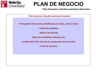 PLAN DE NEGOCIO
- Plan financiero. Estudio económico financiero
- Presupuesto de tesorería periodificado por meses y años (3 años)
- Cuenta de resultados
- Balance de situación
- Ratios de rentabilidad, solvencia, etc.
- Análisis VAN, TIR y periodo de recuperación de la inversión
- Punto de equilibrio
Plan Financiero. Estudio económico financiero
 