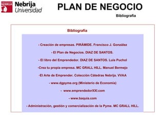 PLAN DE NEGOCIO
Bibliografía
- Creación de empresas. PIRÁMIDE. Francisco J. González
- El Plan de Negocios. DIAZ DE SANTOS.
- El libro del Emprendedor. DIAZ DE SANTOS. Luis Puchol
-Crea tu propia empresa. MC GRALL HILL. Manuel Bermejo
-El Arte de Emprender. Colección Cátedras Nebrija. VVAA
- www.dgpyme.org (Ministerio de Economía)
- www.emprendedorXXI.com
- www.baquia.com
- Administración, gestión y comercialización de la Pyme. MC GRALL HILL.
Bibliografía
 
