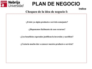 PLAN DE NEGOCIO
Indice
Chequeo de la idea de negocio I:
-¿Existe ya algún producto o servicio semejante?
-¿Disponemos fácilmente de esos recursos?
-¿Los beneficios esperados justifican la inversión y sacrificio?
-¿Costaría mucho dar a conocer nuestro producto o servicio?
 