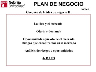 PLAN DE NEGOCIO
Indice
Chequeo de la idea de negocio II:
La idea y el mercado:
Oferta y demanda
Oportunidades que ofrece el mercado
Riesgos que encontramos en el mercado
Análisis de riesgos y oportunidades
4- DAFO
 