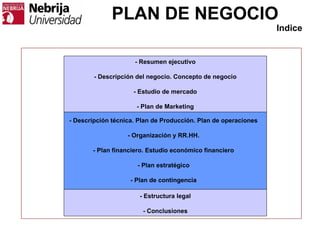PLAN DE NEGOCIO
- Resumen ejecutivo
- Descripción del negocio. Concepto de negocio
- Estudio de mercado
- Plan de Marketing
- Estructura legal
- Conclusiones
Indice
- Descripción técnica. Plan de Producción. Plan de operaciones
- Organización y RR.HH.
- Plan financiero. Estudio económico financiero
- Plan estratégico
- Plan de contingencia
 