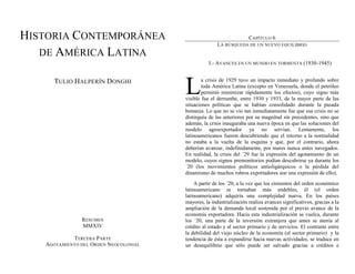 HISTORIA CONTEMPORÁNEA
DE AMÉRICA LATINA
TULIO HALPERÍN DONGHI
RESUMEN
MMXIV
TERCERA PARTE
AGOTAMIENTO DEL ORDEN NEOCOLONIAL
CAPÍTULO 6
LA BÚSQUEDA DE UN NUEVO EQUILIBRIO
I.- AVANCES EN UN MUNDO EN TORMENTA (1930-1945)
a crisis de 1929 tuvo un impacto inmediato y profundo sobre
toda América Latina (excepto en Venezuela, donde el petróleo
permitió minimizar rápidamente los efectos), cuyo signo más
visible fue el derrumbe, entre 1930 y 1933, de la mayor parte de las
situaciones políticas que se habían consolidado durante la pasada
bonanza. Lo que no se vio tan inmediatamente fue que esa crisis no se
distinguía de las anteriores por su magnitud sin precedentes, sino que
además, la crisis inauguraba una nueva época en que las soluciones del
modelo agroexportador ya no servían. Lentamente, los
latinoamericanos fueron descubriendo que el retorno a la normalidad
no estaba a la vuelta de la esquina y que, por el contrario, ahora
deberían avanzar, indefinidamente, por mares nunca antes navegados.
En realidad, la crisis del ´29 fue la expresión del agotamiento de un
modelo, cuyos signos premonitorios podían descubrirse ya durante los
´20 (los movimientos políticos antioligárquicos o la pérdida del
dinamismo de muchos rubros exportadores son una expresión de ello).
A partir de los ´20, a la vez que los cimientos del orden económico
latinoamericano se tornaban más endebles, él (el orden
latinoamericano) adquiría una complejidad nueva. En los países
mayores, la industrialización realiza avances significativos, gracias a la
ampliación de la demanda local sostenida por el previo avance de la
economía exportadora. Hacia esta industrialización se vuelca, durante
los ´20, una parte de la inversión extranjera que antes se atenía al
crédito al estado y al sector primario y de servicios. El contraste entre
la debilidad del viejo núcleo de la economía (el sector primario) y la
tendencia de ésta a expandirse hacia nuevas actividades, se traduce en
un desequilibrio que sólo puede ser salvado gracias a créditos e
L
 