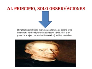 AL PRINCIPIO, SOLO OBSERVACIONES



    El inglés Robert Hooke examinó una lamina de corcho y vio
    que estaba formada por unas cavidades semejantes a un
    panal de abejas; por eso las llamo cella (celdillas o células).
 