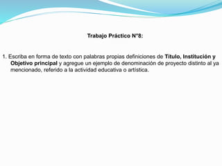 Trabajo Práctico N°8:

1. Escriba en forma de texto con palabras propias definiciones de Título, Institución y
Objetivo principal y agregue un ejemplo de denominación de proyecto distinto al ya
mencionado, referido a la actividad educativa o artística.

 