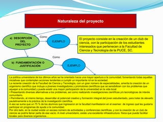 Naturaleza del proyecto

a) DESCRPCIÓN
DEL
PROYECTO

Como
EJEMPLO

El proyecto consiste en la creación de un club de
ciencia, con la participación de los estudiantes
interesados que pertenecen a la Facultad de
Ciencia y Tecnología de la PUCE, SC.

Como
b) FUNDAMENTACIÓN O
JUSTIFICACIÓN

EJEMPLO

La política universitaria de los últimos años se ha orientado hacia una mayor apertura a la comunidad, fomentando todas aquellas
iniciativas que contemplen acciones tendentes a cumplir un importante rol en la sociedad.
La reciente creación de la Facultad de Ciencia y Tecnología, con un gran número de especialidades, amerita la creación de un
organismo científico que incluya a jóvenes investigadores y promotores científicos que se sensibilicen con los problemas que
aquejan a la comunidad y pueda existir una mayor participación de la universidad en la vida local:
• Presentando diversas alternativas a los problemas, así como realizando investigaciones científicas y/o tecnológicas de interés
comunitario.
• Permitiendo, al mismo tiempo, desarrollar el potencial creativo y formación integral del joven estudiantado, para tratar de elevarlo
paulatinamente a la práctica de la investigación científica.
A eso se suma que un 75 % de los alumnos que ingresaron en la facultad manifestaron en el examen de ingreso qué les gustaría
participar en programas de ayuda a la comunidad.
Por otro lado, en la ciudad existe un escaso número de actividades y conferencias científicas, y con la creación de un club de
ciencia se podría llenar parte de ese vacío. A nivel universitario, existe una excelente infraestructura física que puede facilitar
locales para diversos organismos…

 