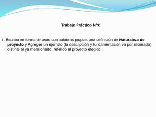 Trabajo Práctico N°9:

1. Escriba en forma de texto con palabras propias una definición de Naturaleza de
proyecto y Agregue un ejemplo (la descripción y fundamentación va por separado)
distinto al ya mencionado, referido al proyecto elegido..

 