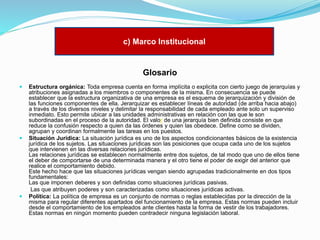 c) Marco Institucional

Glosario






Estructura orgánica: Toda empresa cuenta en forma implícita o explicita con cierto juego de jerarquías y
atribuciones asignadas a los miembros o componentes de la misma. En consecuencia se puede
establecer que la estructura organizativa de una empresa es el esquema de jerarquización y división de
las funciones componentes de ella. Jerarquizar es establecer líneas de autoridad (de arriba hacia abajo)
a través de los diversos niveles y delimitar la responsabilidad de cada empleado ante solo un superviso
inmediato. Esto permite ubicar a las unidades administrativas en relación con las que le son
subordinadas en el proceso de la autoridad. El valor de una jerarquía bien definida consiste en que
reduce la confusión respecto a quien da las órdenes y quien las obedece. Define como se dividen,
agrupan y coordinan formalmente las tareas en los puestos.
Situación Jurídica: La situación jurídica es uno de los aspectos condicionantes básicos de la existencia
jurídica de los sujetos. Las situaciones jurídicas son las posiciones que ocupa cada uno de los sujetos
que intervienen en las diversas relaciones jurídicas.
Las relaciones jurídicas se establecen normalmente entre dos sujetos, de tal modo que uno de ellos tiene
el deber de comportarse de una determinada manera y el otro tiene el poder de exigir del anterior que
realice el comportamiento debido.
Este hecho hace que las situaciones jurídicas vengan siendo agrupadas tradicionalmente en dos tipos
fundamentales:
Las que imponen deberes y son definidas como situaciones jurídicas pasivas.
Las que atribuyen poderes y son caracterizadas como situaciones jurídicas activas.
Política: La política de empresa es un conjunto de normas o reglas establecidas por la dirección de la
misma para regular diferentes apartados del funcionamiento de la empresa. Estas normas pueden incluir
desde el comportamiento de los empleados ante clientes hasta la forma de vestir de los trabajadores.
Estas normas en ningún momento pueden contradecir ninguna legislación laboral.

 