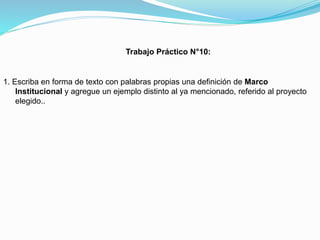 Trabajo Práctico N°10:

1. Escriba en forma de texto con palabras propias una definición de Marco
Institucional y agregue un ejemplo distinto al ya mencionado, referido al proyecto
elegido..

 