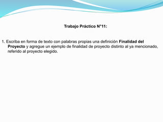 Trabajo Práctico N°11:

1. Escriba en forma de texto con palabras propias una definición Finalidad del
Proyecto y agregue un ejemplo de finalidad de proyecto distinto al ya mencionado,
referido al proyecto elegido.

 