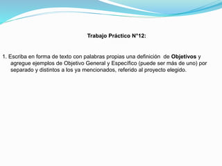 Trabajo Práctico N°12:

1. Escriba en forma de texto con palabras propias una definición de Objetivos y
agregue ejemplos de Objetivo General y Específico (puede ser más de uno) por
separado y distintos a los ya mencionados, referido al proyecto elegido.

 