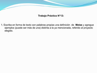 Trabajo Práctico N°13:

1. Escriba en forma de texto con palabras propias una definición de Metas y agregue
ejemplos (puede ser más de una) distinta a la ya mencionada, referido al proyecto
elegido.

 