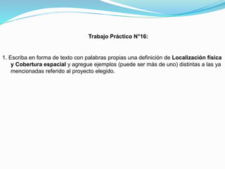 Trabajo Práctico N°16:

1. Escriba en forma de texto con palabras propias una definición de Localización física
y Cobertura espacial y agregue ejemplos (puede ser más de uno) distintas a las ya
mencionadas referido al proyecto elegido.

 