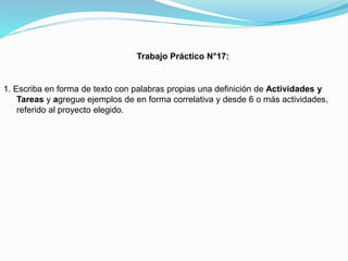 Trabajo Práctico N°17:

1. Escriba en forma de texto con palabras propias una definición de Actividades y
Tareas y agregue ejemplos de en forma correlativa y desde 6 o más actividades,
referido al proyecto elegido.

 