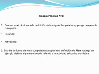 Trabajo Práctico N°2:

1. Busque en el diccionario la definición de las siguientes palabras y ponga un ejemplo
cualquiera.
•

Recursos:

•

Actividades:

2. Escriba en forma de texto con palabras propias una definición de Plan y ponga un
ejemplo distinto al ya mencionado referido a la actividad educativa o artística.

 
