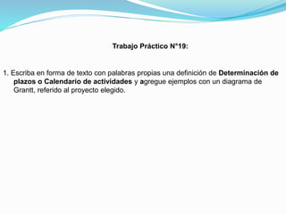 Trabajo Práctico N°19:

1. Escriba en forma de texto con palabras propias una definición de Determinación de
plazos o Calendario de actividades y agregue ejemplos con un diagrama de
Grantt, referido al proyecto elegido.

 