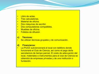 •
•
•
•
•
•
•

Libro de actas.
Tres calculadoras.
Material de oficina.
Dos máquinas de escribir.
Dos computadoras compatibles.
Muebles de oficina.
Folletos de difusión

c) Técnicos:
• Se utilizan técnicas grupales y de comunicación.
d) Financieros:
• La PUCE subvencionará el local con teléfono donde
funcionará el Club de Ciencia, así como el pago de/la
secretario/a de tiempo parcial. El costo de adecuación del
local, materiales e instrumentos para el club de Ciencia se
obtendrá de empresas privadas y de una institución o
fundación.

 