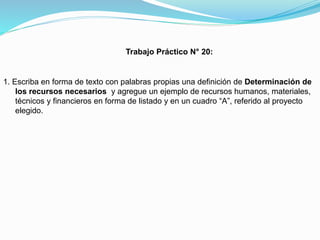 Trabajo Práctico N° 20:

1. Escriba en forma de texto con palabras propias una definición de Determinación de
los recursos necesarios y agregue un ejemplo de recursos humanos, materiales,
técnicos y financieros en forma de listado y en un cuadro “A”, referido al proyecto
elegido.

 