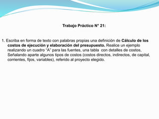 Trabajo Práctico N° 21:

1. Escriba en forma de texto con palabras propias una definición de Cálculo de los
costos de ejecución y elaboración del presupuesto. Realice un ejemplo
realizando un cuadro “A” para las fuentes, una tabla con detalles de costos,
Señalando aparte algunos tipos de costos (costos directos, indirectos, de capital,
corrientes, fijos, variables), referido al proyecto elegido.

 