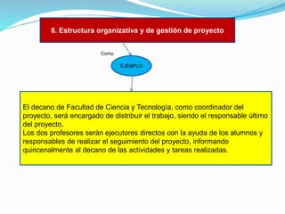 8. Estructura organizativa y de gestión de proyecto
Como

EJEMPLO

El decano de Facultad de Ciencia y Tecnología, como coordinador del
proyecto, será encargado de distribuir el trabajo, siendo el responsable último
del proyecto.
Los dos profesores serán ejecutores directos con la ayuda de los alumnos y
responsables de realizar el seguimiento del proyecto, informando
quincenalmente al decano de las actividades y tareas realizadas.

 