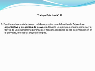 Trabajo Práctico N° 22:

1. Escriba en forma de texto con palabras propias una definición de Estructura
organizativa y de gestión de proyecto. Realice un ejemplo en forma de texto y a
través de un organigrama (jerarquías y responsabilidades de los que intervienen en
el proyecto, referido al proyecto elegido.

 