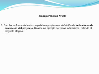 Trabajo Práctico N° 23:

1. Escriba en forma de texto con palabras propias una definición de Indicadores de
evaluación del proyecto. Realice un ejemplo de varios indicadores, referido al
proyecto elegido.

 