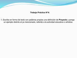 Trabajo Práctico N°4:

1. Escriba en forma de texto con palabras propias una definición de Proyecto y ponga
un ejemplo distinto al ya mencionado, referido a la actividad educativa o artística.

 