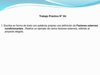 Trabajo Práctico N° 24:

1. Escriba en forma de texto con palabras propias una definición de Factores externos
condicionantes . Realice un ejemplo de varios factores externos, referido al
proyecto elegido.

 