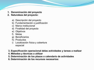 1. Denominación del proyecto
2. Naturaleza del proyecto:
a)
b)
c)
d)
e)
f)
g)
h)
i)

Descripción del proyecto
Fundamentación o justificación
Marco institucional
Finalidad del proyecto
Objetivos
Metas
Beneficiarios
Productos
Localización física y cobertura
espacial

3. Especificación operacional delas actividades y tareas a realizar
4. Métodos y técnicas a utilizar
5. Determinación de los plazos o calendario de actividades
6. Determinación de los recursos necesarios:

 