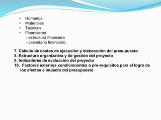 •
•
•
•

Humanos
Materiales
Técnicos
Financieros
- estructura financiera
- calendario financiero

7. Cálculo de costos de ejecución y elaboración del presupuesto
8. Estructura organizativa y de gestión del proyecto
9. Indicadores de evaluación del proyecto
10. Factores externos condicionantes o pre-requisitos para el logro de
los efectos e impacto del presupuesto

 