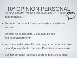 10º OPINIÓN PERSONAL 
• No sirve eso de: "me ha gustado mucho..." " es un texto 
desagradable..." 
• Se deben de dar opiniones personales basadas en 
hechos: 
• Síntesis de lo expuesto, y que supuso ese 
hecho,posteriormente 
• Importancia del texto. Es decir supuso el texto una base 
para algo importante. Ejemplo: Constitución americana 
• Opinión personal razonada sobre el tema de carácter 
histórico. 
 