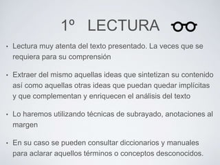 1º LECTURA 
• Lectura muy atenta del texto presentado. La veces que se 
requiera para su comprensión 
• Extraer del mismo aquellas ideas que sintetizan su contenido 
así como aquellas otras ideas que puedan quedar implícitas 
y que complementan y enriquecen el análisis del texto 
• Lo haremos utilizando técnicas de subrayado, anotaciones al 
margen 
• En su caso se pueden consultar diccionarios y manuales 
para aclarar aquellos términos o conceptos desconocidos. 
 